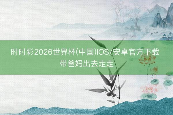 时时彩2026世界杯(中国)IOS/安卓官方下载 带爸妈出去走走