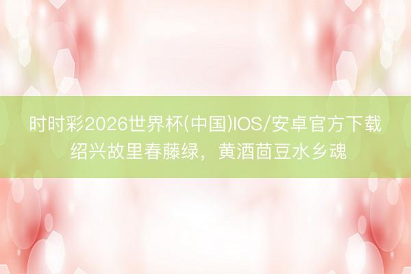 时时彩2026世界杯(中国)IOS/安卓官方下载 绍兴故里春藤绿，黄酒茴豆水乡魂