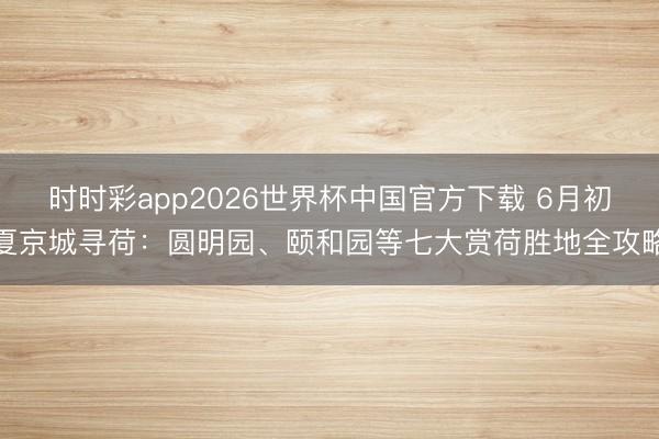 时时彩app2026世界杯中国官方下载 6月初夏京城寻荷：圆明园、颐和园等七大赏荷胜地全攻略