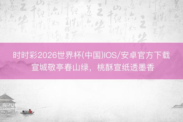 时时彩2026世界杯(中国)IOS/安卓官方下载 宣城敬亭春山绿，桃酥宣纸透墨香