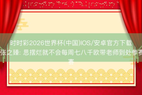 时时彩2026世界杯(中国)IOS/安卓官方下载 张之臻: 思摆烂就不会每周七八千欧带老师到处参赛