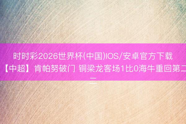时时彩2026世界杯(中国)IOS/安卓官方下载 【中超】肯帕努破门 铜梁龙客场1比0海牛重回第二