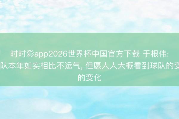 时时彩app2026世界杯中国官方下载 于根伟: 球队本年如实相比不运气， 但愿人人大概看到球队的变化