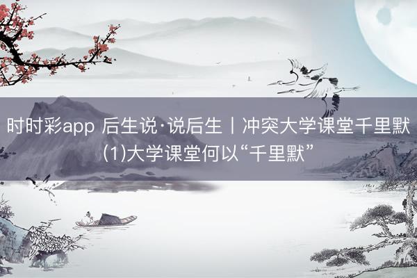 时时彩app 后生说·说后生丨冲突大学课堂千里默(1)大学课堂何以“千里默”