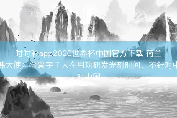 时时彩app2026世界杯中国官方下载 荷兰驻韩大使：全寰宇王人在用功研发光刻时间，不针对中国