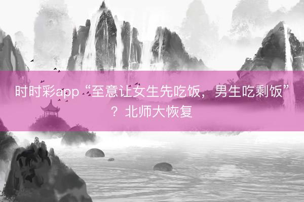 时时彩app “至意让女生先吃饭,男生吃剩饭”?北师大恢复