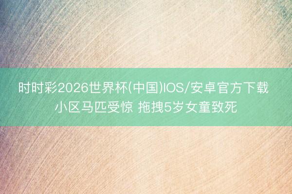 时时彩2026世界杯(中国)IOS/安卓官方下载 小区马匹受惊 拖拽5岁女童致死
