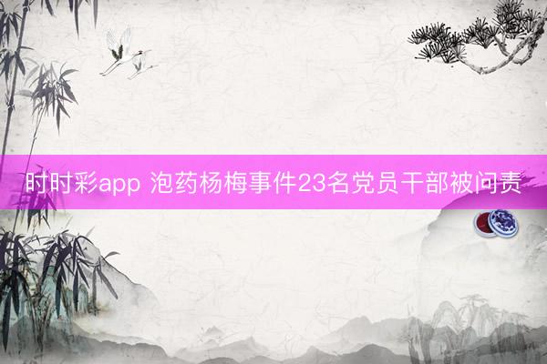 时时彩app 泡药杨梅事件23名党员干部被问责