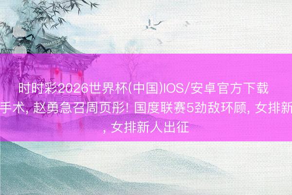 时时彩2026世界杯(中国)IOS/安卓官方下载 吴梦洁手术， 赵勇急召周页彤! 国度联赛5劲敌环顾， 女排新人出征