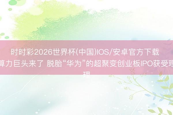 时时彩2026世界杯(中国)IOS/安卓官方下载 算力巨头来了 脱胎“华为”的超聚变创业板IPO获受理