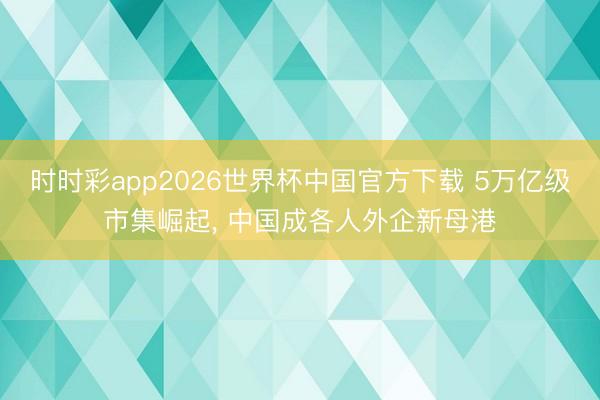 时时彩app2026世界杯中国官方下载 5万亿级市集崛起， 中国成各人外企新母港