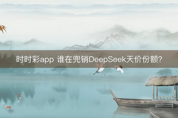 时时彩app 谁在兜销DeepSeek天价份额？