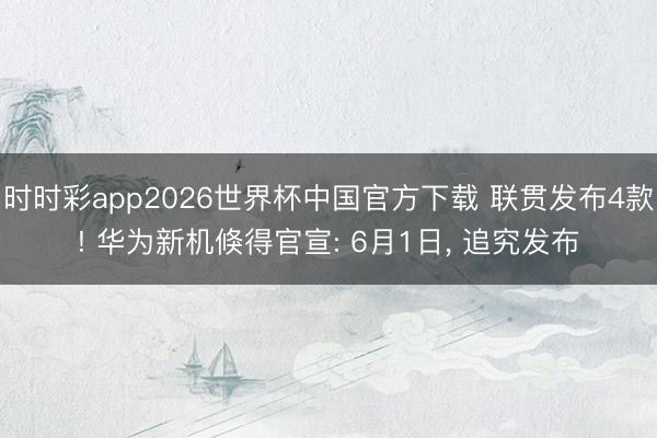 时时彩app2026世界杯中国官方下载 联贯发布4款! 华为新机倏得官宣: 6月1日, 追究发布