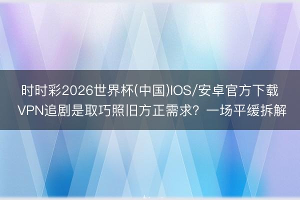 时时彩2026世界杯(中国)IOS/安卓官方下载 VPN追剧是取巧照旧方正需求？一场平缓拆解