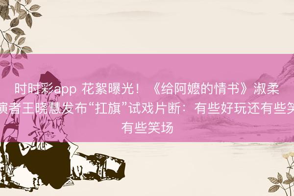 时时彩app 花絮曝光！《给阿嬷的情书》淑柔上演者王晓慧发布“扛旗”试戏片断：有些好玩还有些笑场