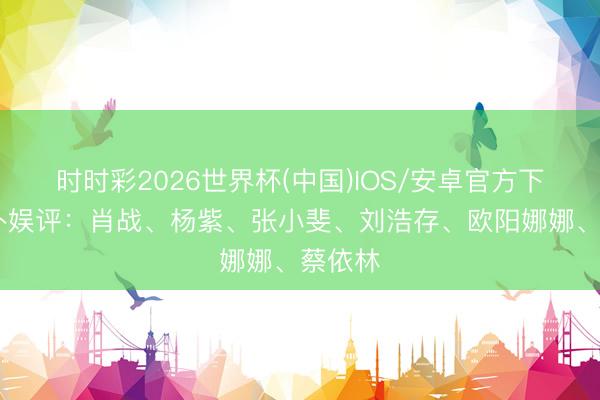 时时彩2026世界杯(中国)IOS/安卓官方下载 八卦娱评：肖战、杨紫、张小斐、刘浩存、欧阳娜娜、蔡依林