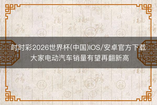 时时彩2026世界杯(中国)IOS/安卓官方下载 大家电动汽车销量有望再翻新高