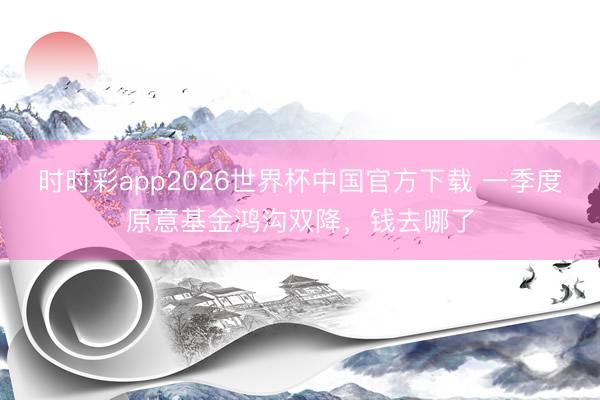时时彩app2026世界杯中国官方下载 一季度原意基金鸿沟双降，钱去哪了