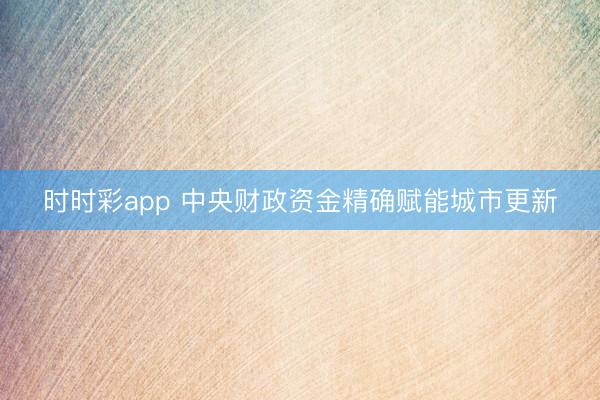 时时彩app 中央财政资金精确赋能城市更新