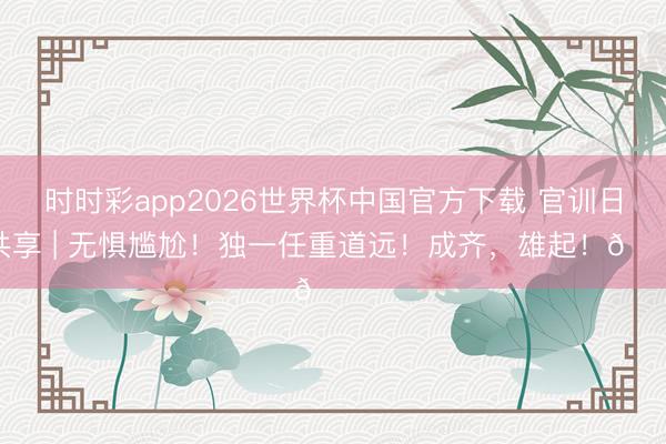 时时彩app2026世界杯中国官方下载 官训日共享 | 无惧尴尬！独一任重道远！成齐，<a href=