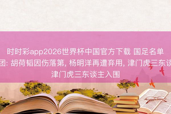 时时彩app2026世界杯中国官方下载 国足名单三大谜团: 胡荷韬因伤落第， 杨明洋再遭弃用， 津门虎三东谈主入围