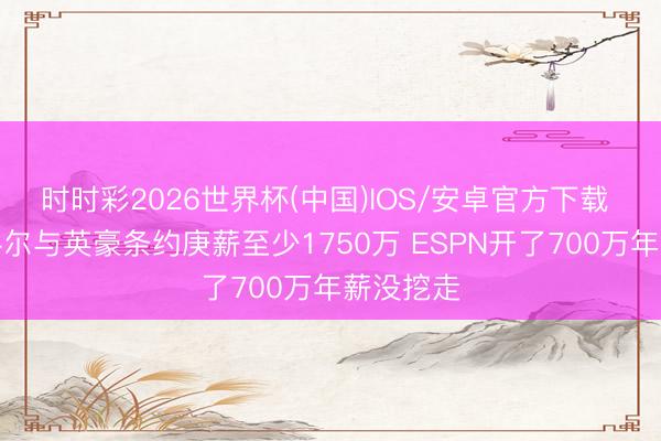 时时彩2026世界杯(中国)IOS/安卓官方下载 队记：科尔与英豪条约庚薪至少1750万 ESPN开了700万年薪没挖走
