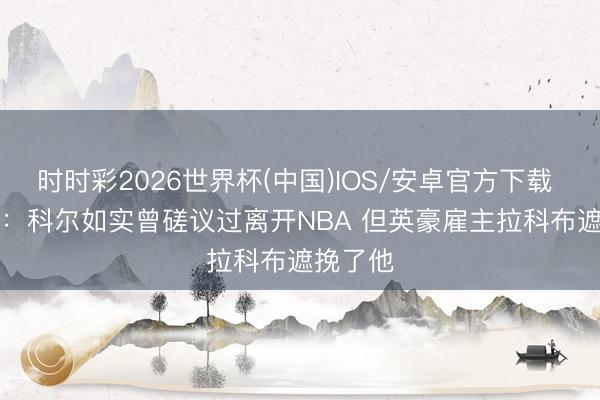 时时彩2026世界杯(中国)IOS/安卓官方下载 Shams：科尔如实曾磋议过离开NBA 但英豪雇主拉科布遮挽了他