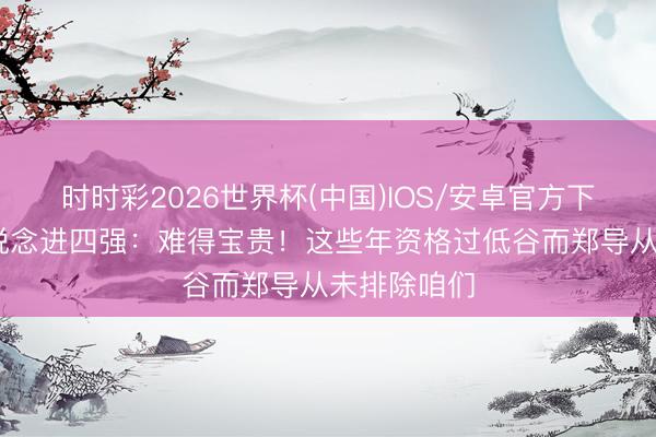 时时彩2026世界杯(中国)IOS/安卓官方下载 贺希宁说念进四强：难得宝贵！这些年资格过低谷而郑导从未排除咱们