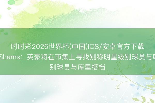时时彩2026世界杯(中国)IOS/安卓官方下载 是谁?Shams:英豪将在市集上寻找别称明星级别球员与库里搭档