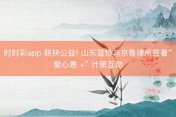 时时彩app 联袂公益! 山东篮协与京鲁律所签署“爱心惠 +” 计策互助