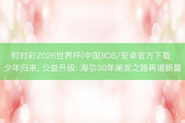 时时彩2026世界杯(中国)IOS/安卓官方下载 少年归来， 公益升级: 海尔30年阐发之路再谱新篇