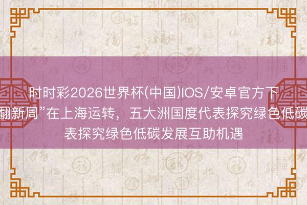 时时彩2026世界杯(中国)IOS/安卓官方下载 “外洋低碳翻新周”在上海运转，五大洲国度代表探究绿色低碳发展互助机遇