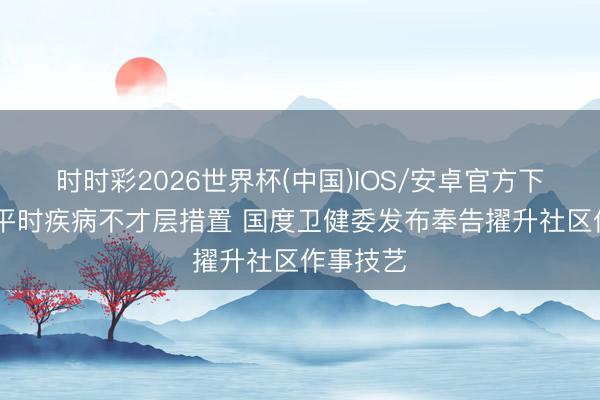 时时彩2026世界杯(中国)IOS/安卓官方下载 要求平时疾病不才层措置 国度卫健委发布奉告擢升社区作事技艺