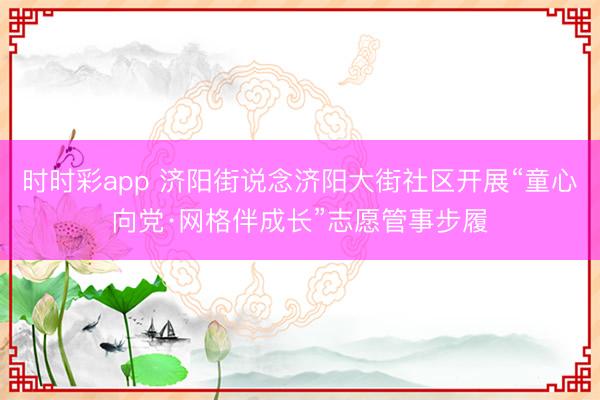 时时彩app 济阳街说念济阳大街社区开展“童心向党·网格伴成长”志愿管事步履