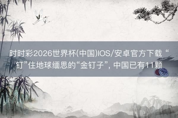 时时彩2026世界杯(中国)IOS/安卓官方下载 “钉”住地球缅思的“金钉子”， 中国已有11颗