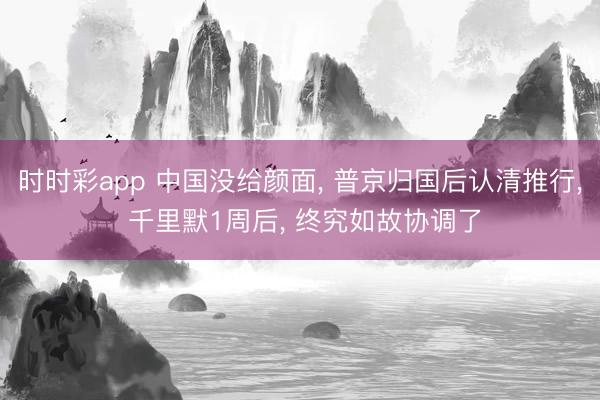 时时彩app 中国没给颜面， 普京归国后认清推行， 千里默1周后， 终究如故协调了