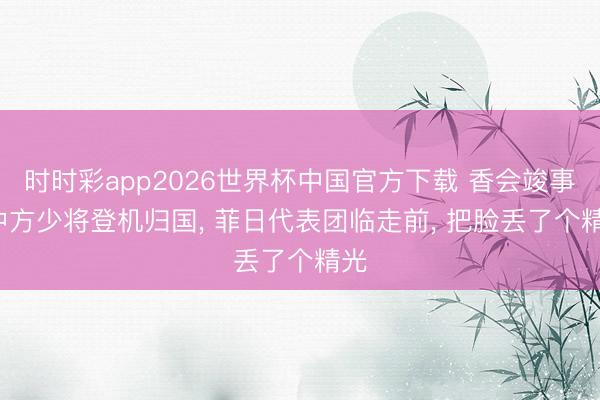 时时彩app2026世界杯中国官方下载 香会竣事, 中方少将登机归国, 菲日代表团临走前, 把脸丢了个精光
