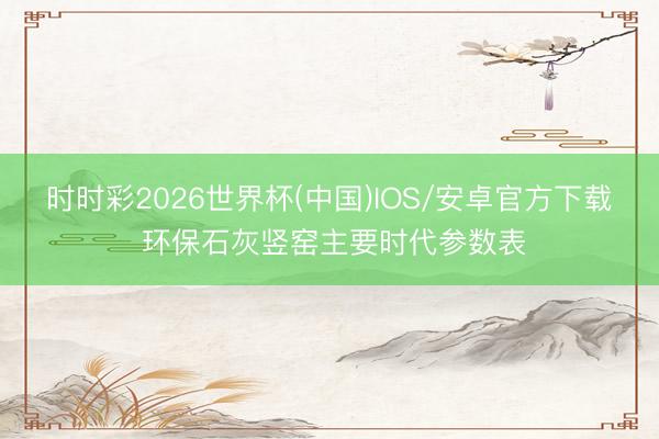 时时彩2026世界杯(中国)IOS/安卓官方下载 环保石灰竖窑主要时代参数表