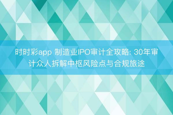 时时彩app 制造业IPO审计全攻略: 30年审计众人拆解中枢风险点与合规旅途
