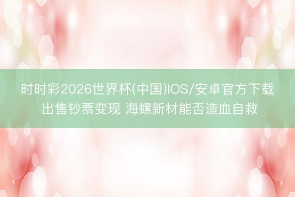 时时彩2026世界杯(中国)IOS/安卓官方下载 出售钞票变现 海螺新材能否造血自救