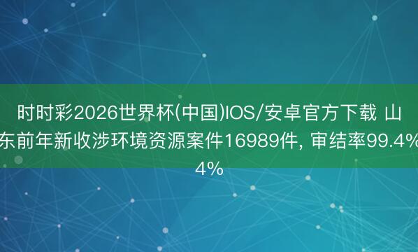时时彩2026世界杯(中国)IOS/安卓官方下载 山东前年新收涉环境资源案件16989件， 审结率99.4%