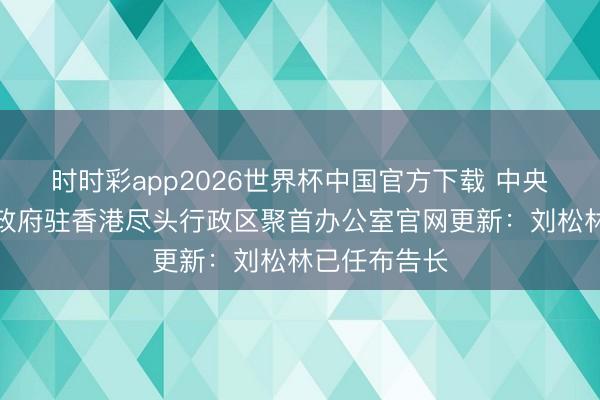 时时彩app2026世界杯中国官方下载 中央东说念主民政府驻香港尽头行政区聚首办公室官网更新：刘松林已任布告长