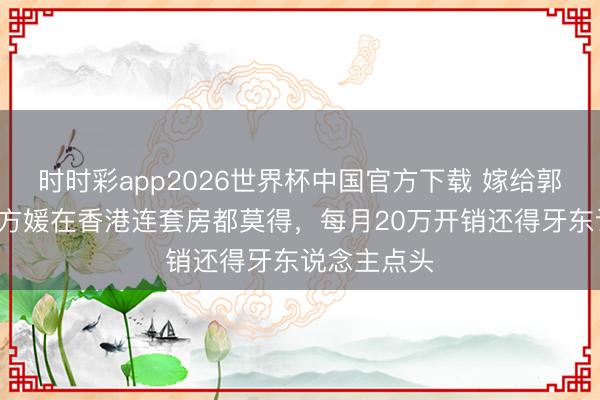时时彩app2026世界杯中国官方下载 嫁给郭富城7年，方媛在香港连套房都莫得，每月20万开销还得牙东说念主点头
