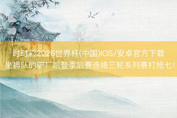 时时彩2026世界杯(中国)IOS/安卓官方下载 坐褥队的驴！哈登季后赛连络三轮系列赛打抢七！