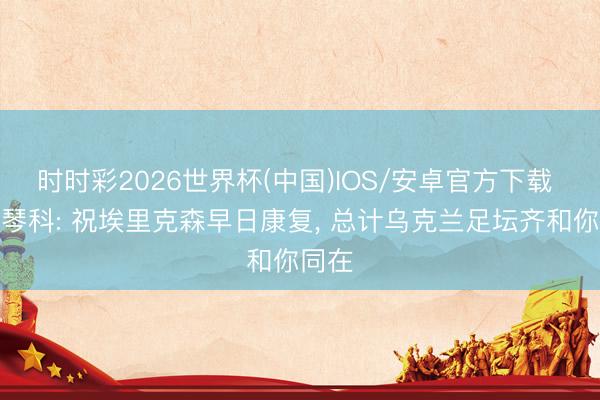 时时彩2026世界杯(中国)IOS/安卓官方下载 舍甫琴科: 祝埃里克森早日康复， 总计乌克兰足坛齐和你同在