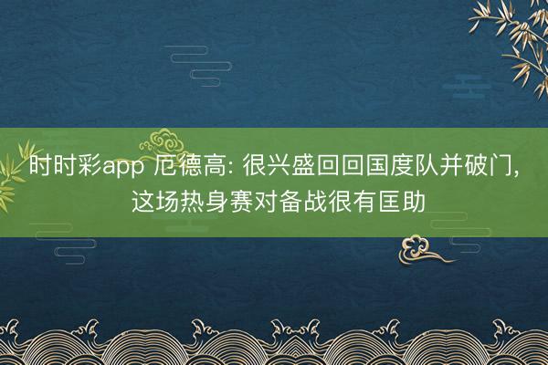 时时彩app 厄德高: 很兴盛回回国度队并破门， 这场热身赛对备战很有匡助