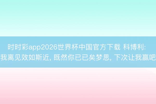 时时彩app2026世界杯中国官方下载 科博利: 我离见效如斯近， 既然你已已矣梦思， 下次让我赢吧