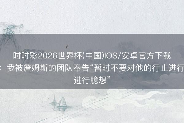 时时彩2026世界杯(中国)IOS/安卓官方下载 名记：我被詹姆斯的团队奉告“暂时不要对他的行止进行臆想”