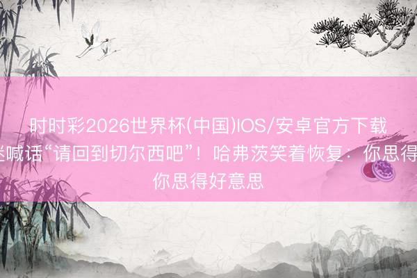时时彩2026世界杯(中国)IOS/安卓官方下载 小球迷喊话“请回到切尔西吧”！哈弗茨笑着恢复：你思得好意思