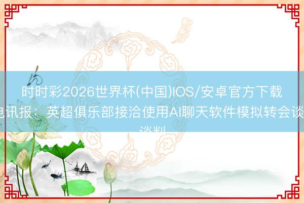 时时彩2026世界杯(中国)IOS/安卓官方下载 电讯报：英超俱乐部接洽使用AI聊天软件模拟转会谈判